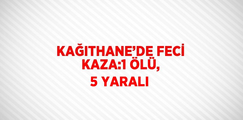 KAĞITHANE’DE FECİ KAZA:1 ÖLÜ, 5 YARALI