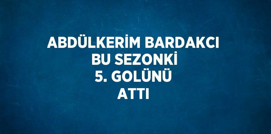 ABDÜLKERİM BARDAKCI BU SEZONKİ 5. GOLÜNÜ ATTI