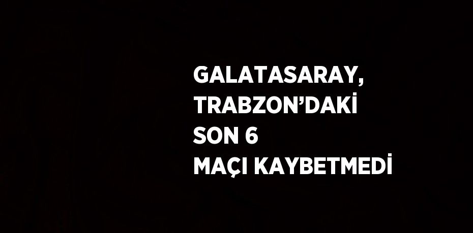 GALATASARAY, TRABZON’DAKİ SON 6 MAÇI KAYBETMEDİ