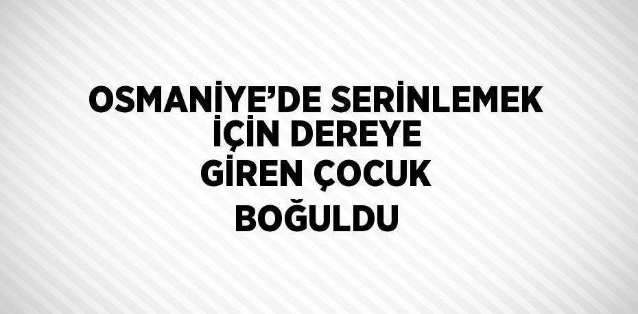 OSMANİYE’DE SERİNLEMEK İÇİN DEREYE GİREN ÇOCUK BOĞULDU