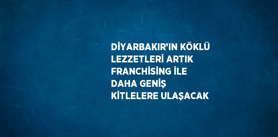 DİYARBAKIR’IN KÖKLÜ LEZZETLERİ ARTIK FRANCHİSİNG İLE DAHA GENİŞ KİTLELERE ULAŞACAK