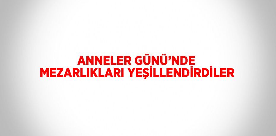ANNELER GÜNÜ’NDE MEZARLIKLARI YEŞİLLENDİRDİLER