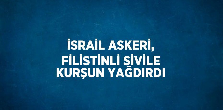 İSRAİL ASKERİ, FİLİSTİNLİ SİVİLE KURŞUN YAĞDIRDI