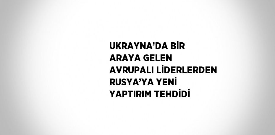 UKRAYNA’DA BİR ARAYA GELEN AVRUPALI LİDERLERDEN RUSYA’YA YENİ YAPTIRIM TEHDİDİ