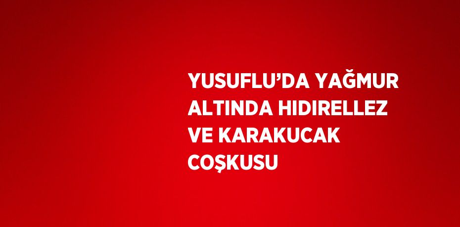 YUSUFLU’DA YAĞMUR ALTINDA HIDIRELLEZ VE KARAKUCAK COŞKUSU