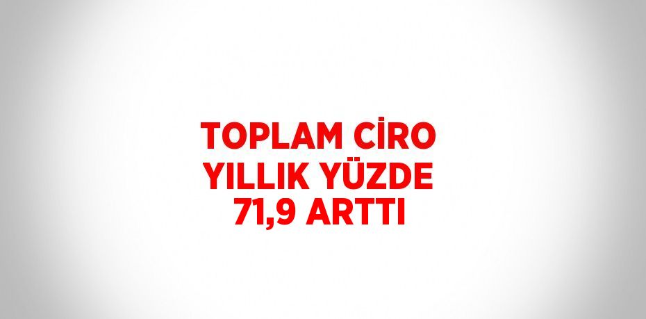 TOPLAM CİRO YILLIK YÜZDE 71,9 ARTTI