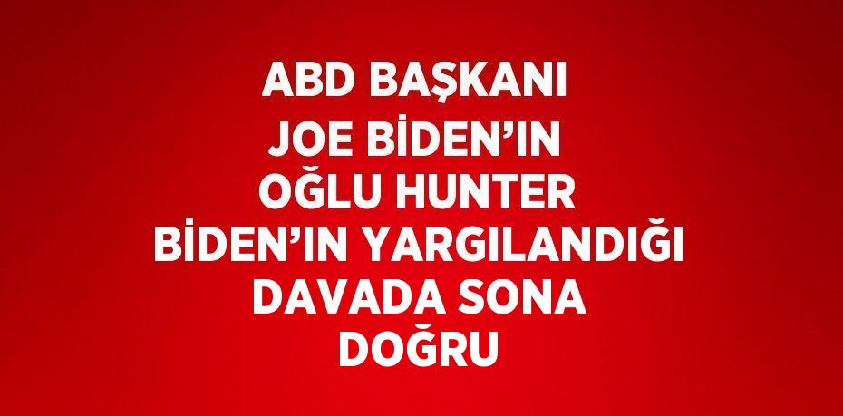 ABD BAŞKANI JOE BİDEN’IN OĞLU HUNTER BİDEN’IN YARGILANDIĞI DAVADA SONA DOĞRU