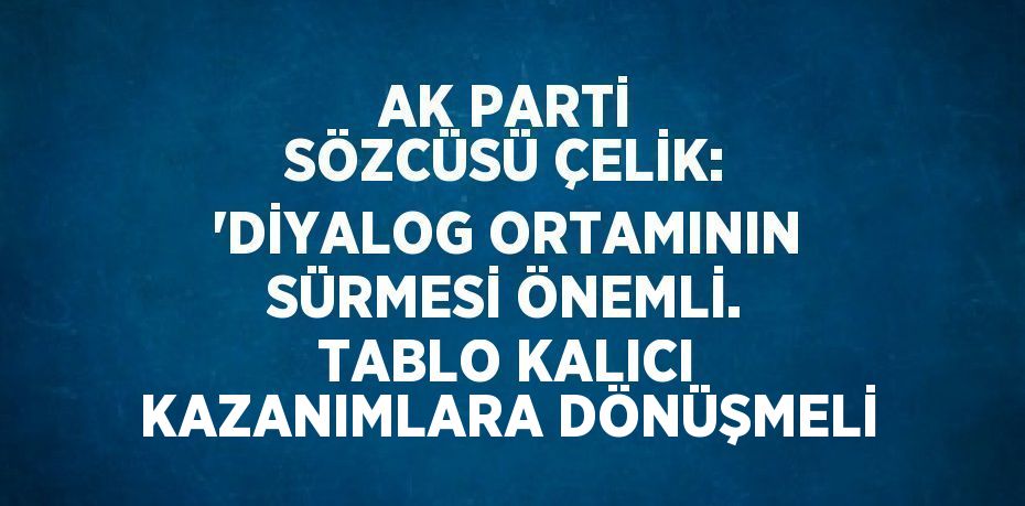 AK PARTİ SÖZCÜSÜ ÇELİK: 'DİYALOG ORTAMININ SÜRMESİ ÖNEMLİ. TABLO KALICI KAZANIMLARA DÖNÜŞMELİ