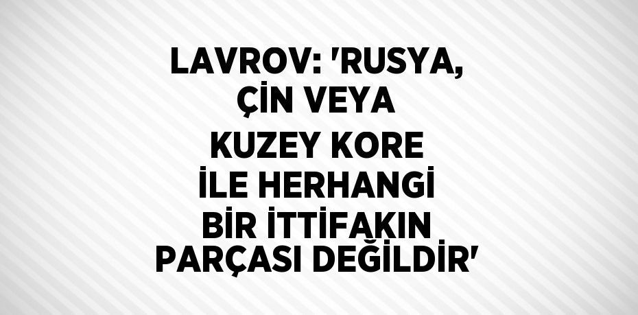 LAVROV: 'RUSYA, ÇİN VEYA KUZEY KORE İLE HERHANGİ BİR İTTİFAKIN PARÇASI DEĞİLDİR'