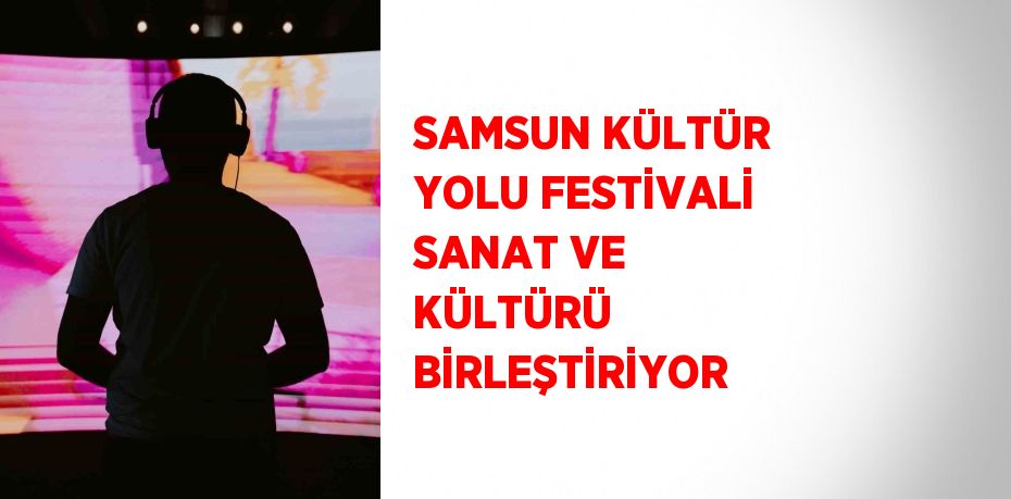 SAMSUN KÜLTÜR YOLU FESTİVALİ SANAT VE KÜLTÜRÜ BİRLEŞTİRİYOR