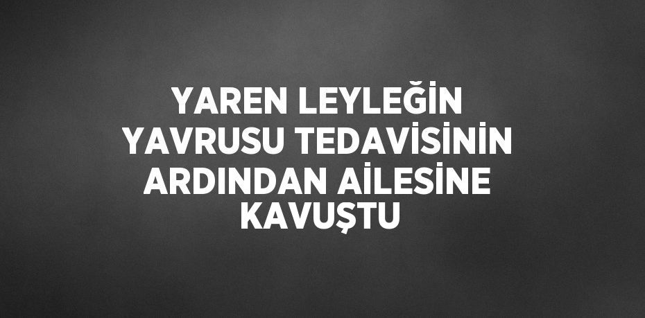 YAREN LEYLEĞİN YAVRUSU TEDAVİSİNİN ARDINDAN AİLESİNE KAVUŞTU