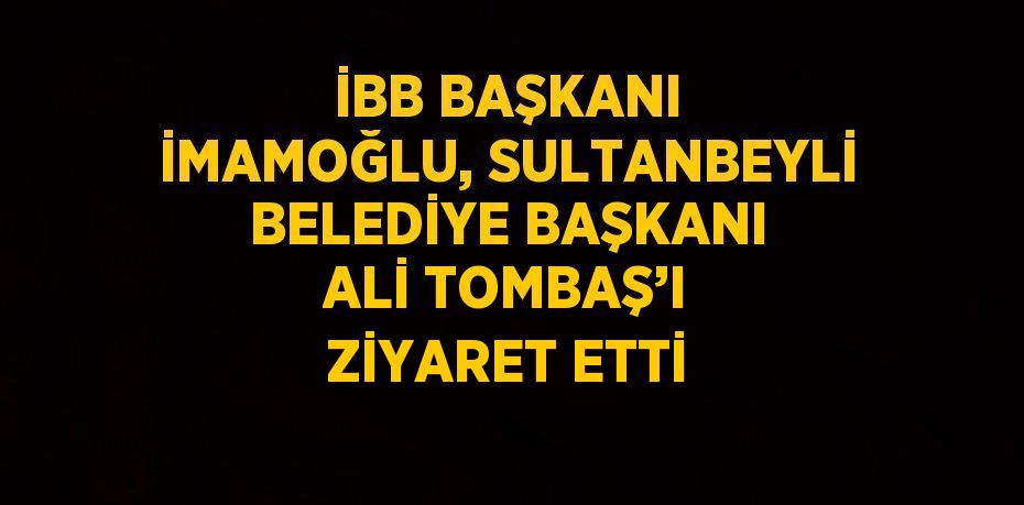 İBB BAŞKANI İMAMOĞLU, SULTANBEYLİ BELEDİYE BAŞKANI ALİ TOMBAŞ’I ZİYARET ETTİ