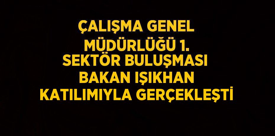 ÇALIŞMA GENEL MÜDÜRLÜĞÜ 1. SEKTÖR BULUŞMASI BAKAN IŞIKHAN KATILIMIYLA GERÇEKLEŞTİ