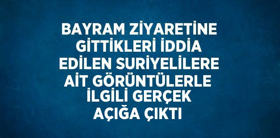 BAYRAM ZİYARETİNE GİTTİKLERİ İDDİA EDİLEN SURİYELİLERE AİT GÖRÜNTÜLERLE İLGİLİ GERÇEK AÇIĞA ÇIKTI