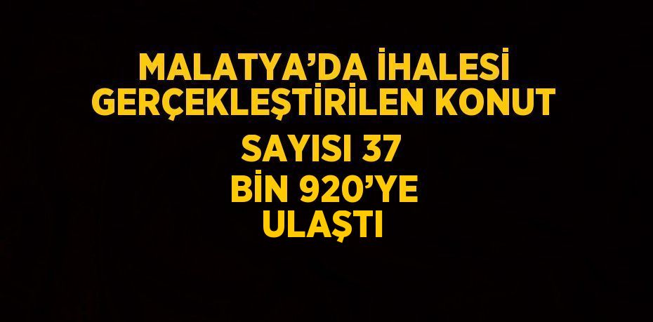 MALATYA’DA İHALESİ GERÇEKLEŞTİRİLEN KONUT SAYISI 37 BİN 920’YE ULAŞTI