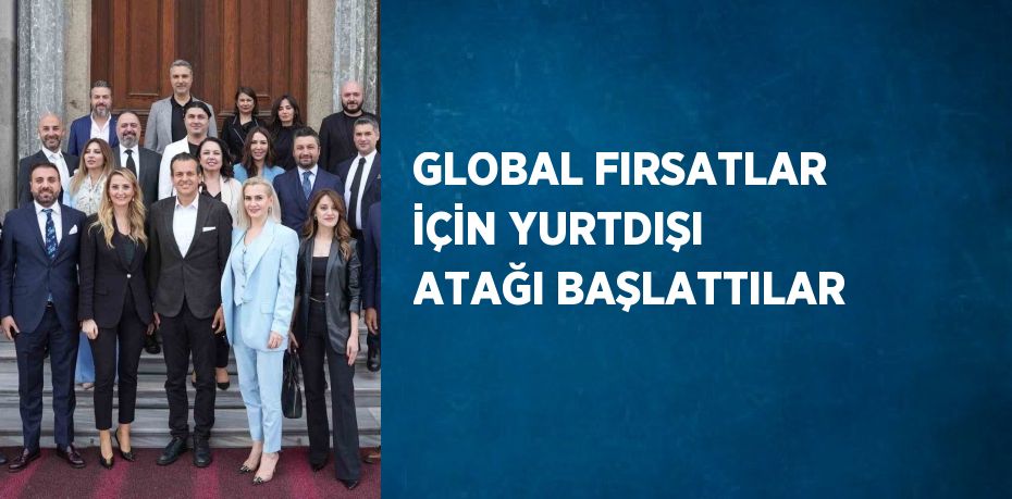 GLOBAL FIRSATLAR İÇİN YURTDIŞI ATAĞI BAŞLATTILAR