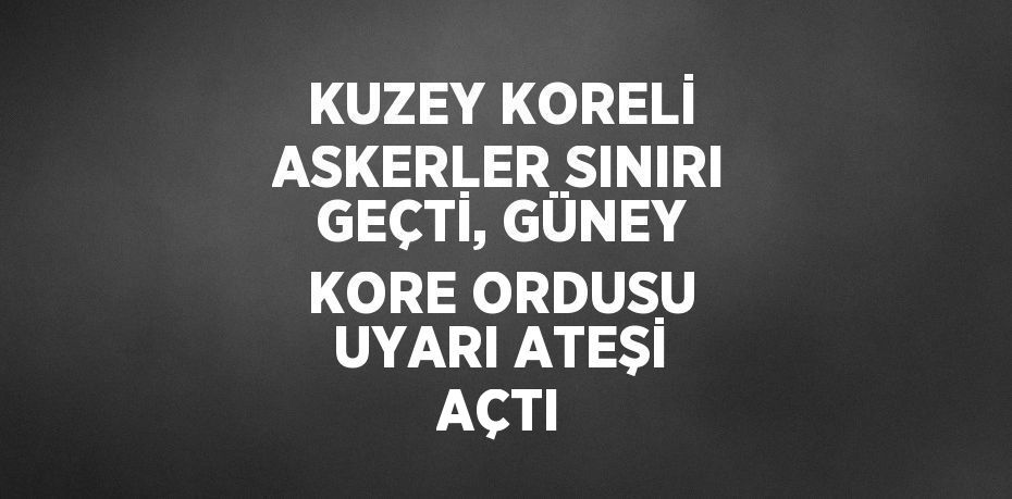 KUZEY KORELİ ASKERLER SINIRI GEÇTİ, GÜNEY KORE ORDUSU UYARI ATEŞİ AÇTI