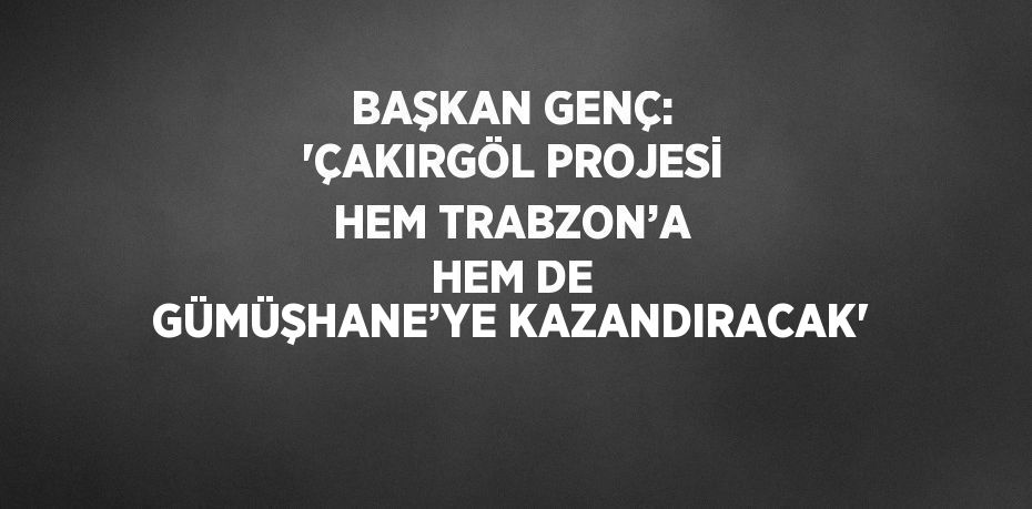 BAŞKAN GENÇ: 'ÇAKIRGÖL PROJESİ HEM TRABZON’A HEM DE GÜMÜŞHANE’YE KAZANDIRACAK'