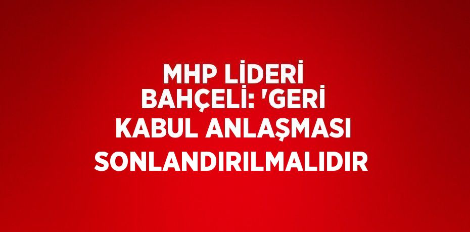 MHP LİDERİ BAHÇELİ: 'GERİ KABUL ANLAŞMASI SONLANDIRILMALIDIR