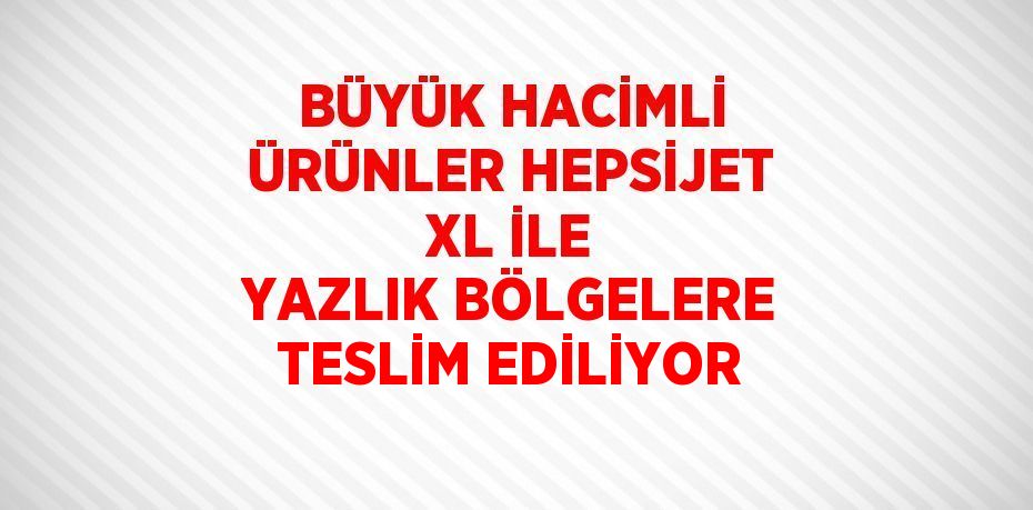 BÜYÜK HACİMLİ ÜRÜNLER HEPSİJET XL İLE YAZLIK BÖLGELERE TESLİM EDİLİYOR