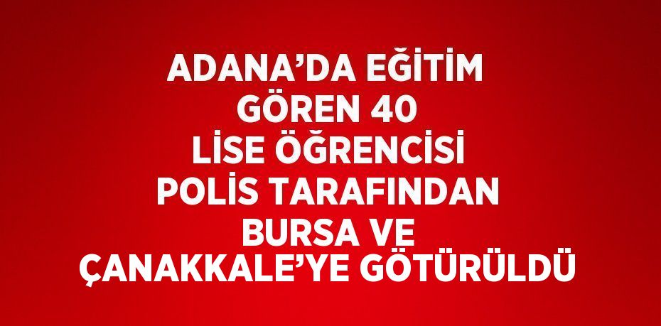 ADANA’DA EĞİTİM GÖREN 40 LİSE ÖĞRENCİSİ POLİS TARAFINDAN BURSA VE ÇANAKKALE’YE GÖTÜRÜLDÜ