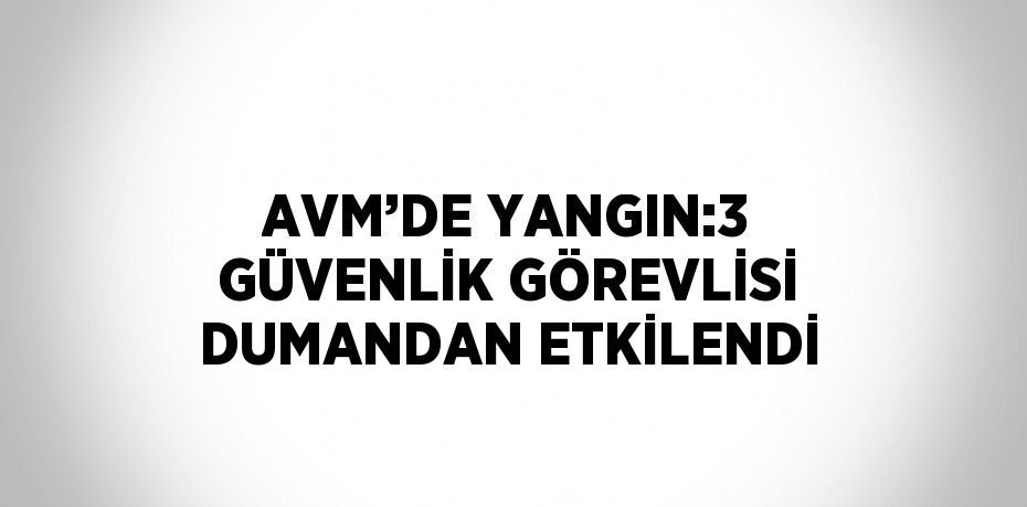 AVM’DE YANGIN:3 GÜVENLİK GÖREVLİSİ DUMANDAN ETKİLENDİ