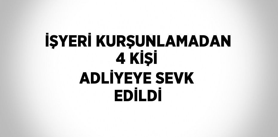 İŞYERİ KURŞUNLAMADAN 4 KİŞİ ADLİYEYE SEVK EDİLDİ