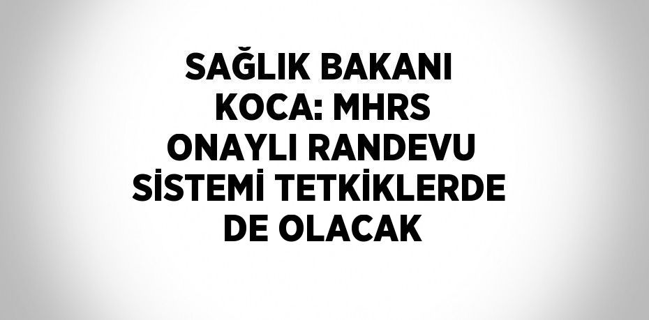 SAĞLIK BAKANI KOCA: MHRS ONAYLI RANDEVU SİSTEMİ TETKİKLERDE DE OLACAK