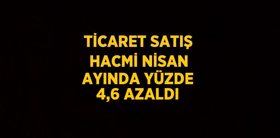 TİCARET SATIŞ HACMİ NİSAN AYINDA YÜZDE 4,6 AZALDI