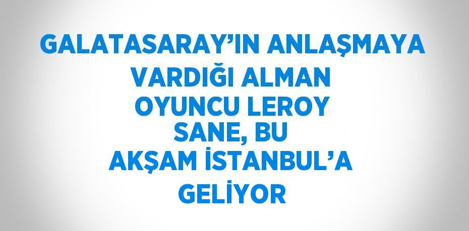 GALATASARAY’IN ANLAŞMAYA VARDIĞI ALMAN OYUNCU LEROY SANE, BU AKŞAM İSTANBUL’A GELİYOR
