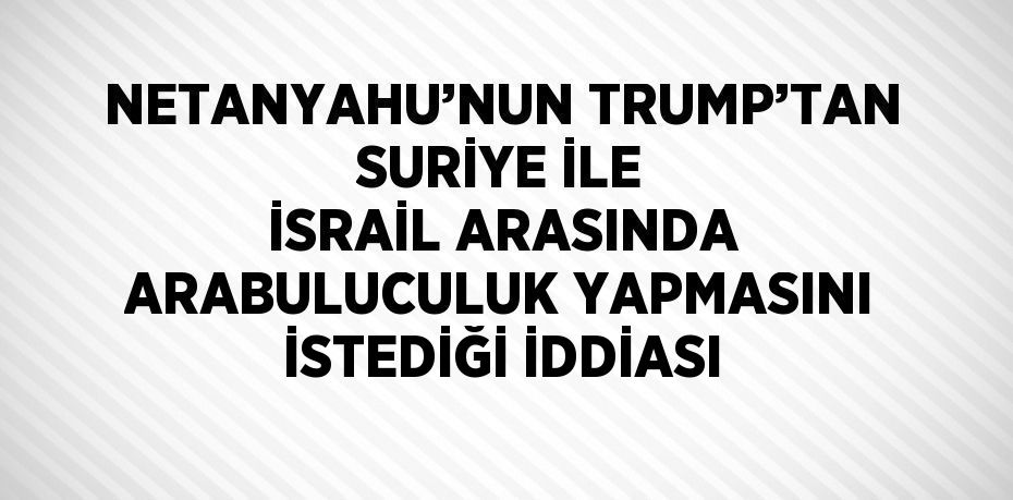 NETANYAHU’NUN TRUMP’TAN SURİYE İLE İSRAİL ARASINDA ARABULUCULUK YAPMASINI İSTEDİĞİ İDDİASI