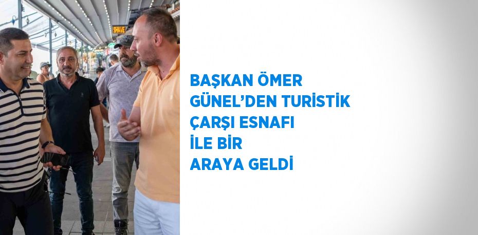 BAŞKAN ÖMER GÜNEL’DEN TURİSTİK ÇARŞI ESNAFI İLE BİR ARAYA GELDİ