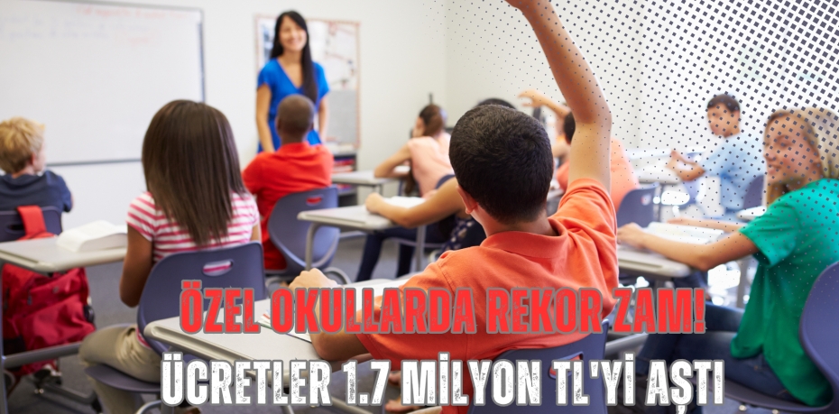 ÖZEL OKULLARDA REKOR ZAM! ÜCRETLER 1.7 MİLYON TL'Yİ AŞTI