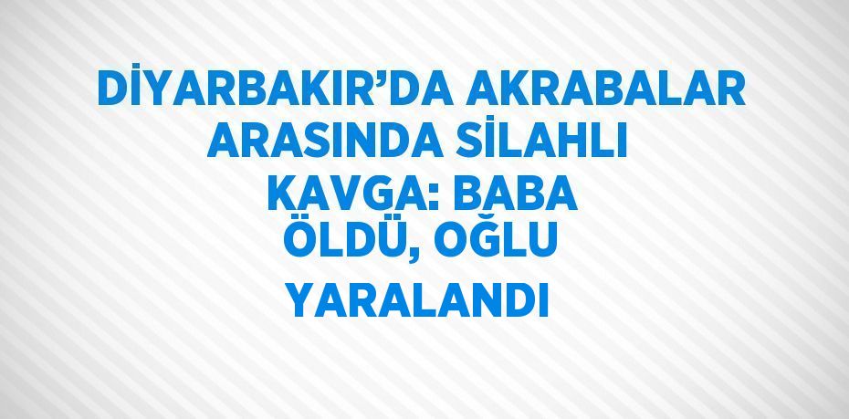 DİYARBAKIR’DA AKRABALAR ARASINDA SİLAHLI KAVGA: BABA ÖLDÜ, OĞLU YARALANDI