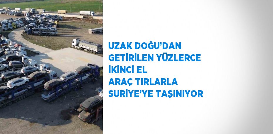 UZAK DOĞU’DAN GETİRİLEN YÜZLERCE İKİNCİ EL ARAÇ TIRLARLA SURİYE’YE TAŞINIYOR