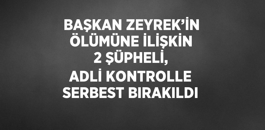BAŞKAN ZEYREK’İN ÖLÜMÜNE İLİŞKİN 2 ŞÜPHELİ, ADLİ KONTROLLE SERBEST BIRAKILDI