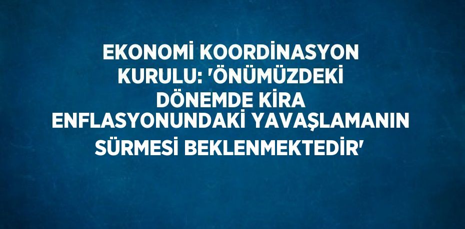 EKONOMİ KOORDİNASYON KURULU: 'ÖNÜMÜZDEKİ DÖNEMDE KİRA ENFLASYONUNDAKİ YAVAŞLAMANIN SÜRMESİ BEKLENMEKTEDİR'
