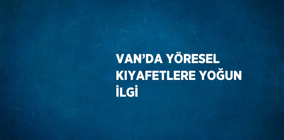 VAN’DA YÖRESEL KIYAFETLERE YOĞUN İLGİ