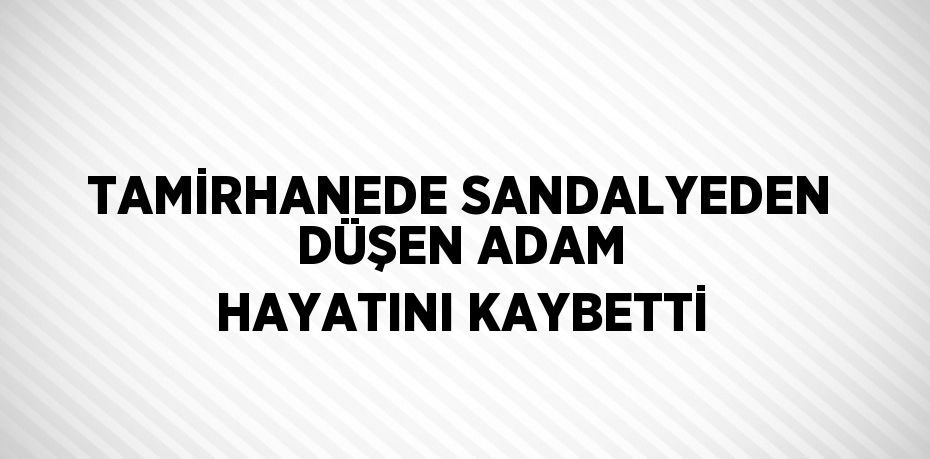 TAMİRHANEDE SANDALYEDEN DÜŞEN ADAM HAYATINI KAYBETTİ