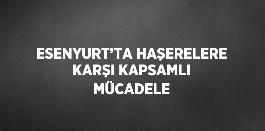ESENYURT’TA HAŞERELERE KARŞI KAPSAMLI MÜCADELE