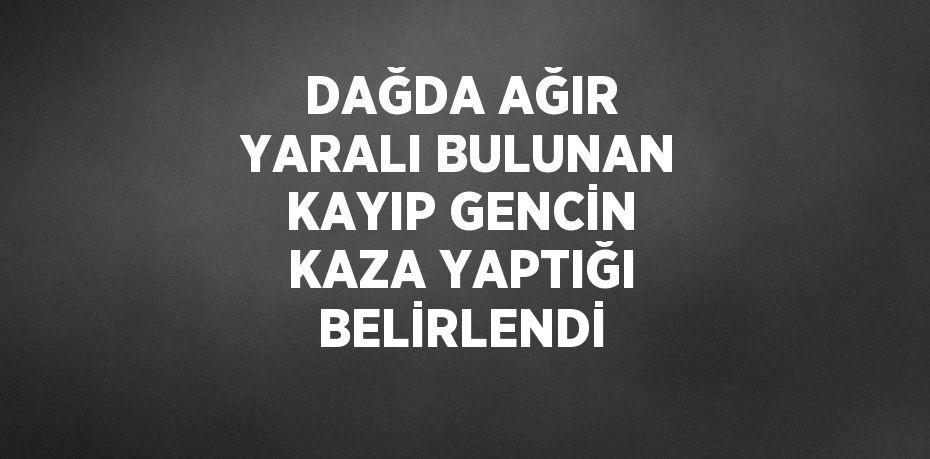 DAĞDA AĞIR YARALI BULUNAN KAYIP GENCİN KAZA YAPTIĞI BELİRLENDİ