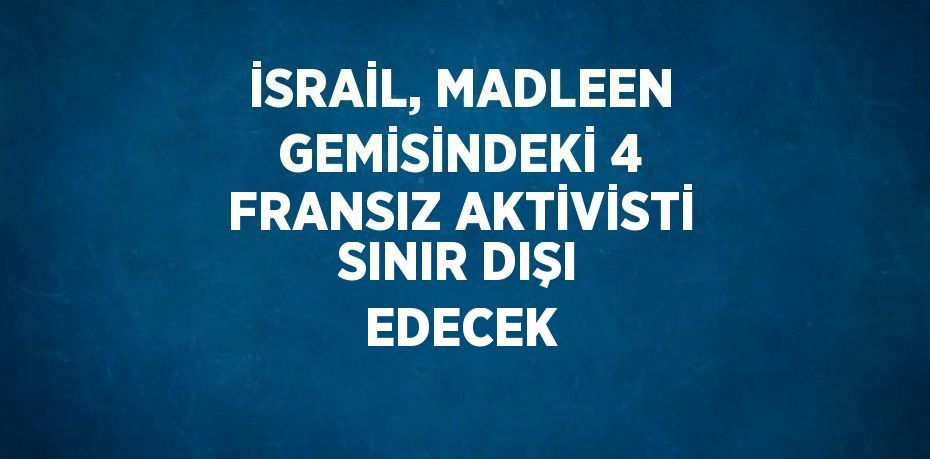 İSRAİL, MADLEEN GEMİSİNDEKİ 4 FRANSIZ AKTİVİSTİ SINIR DIŞI EDECEK