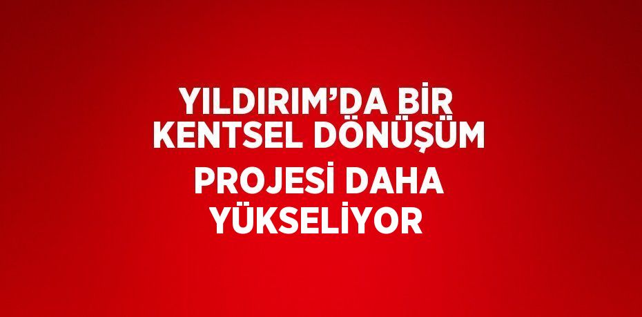 YILDIRIM’DA BİR KENTSEL DÖNÜŞÜM PROJESİ DAHA YÜKSELİYOR