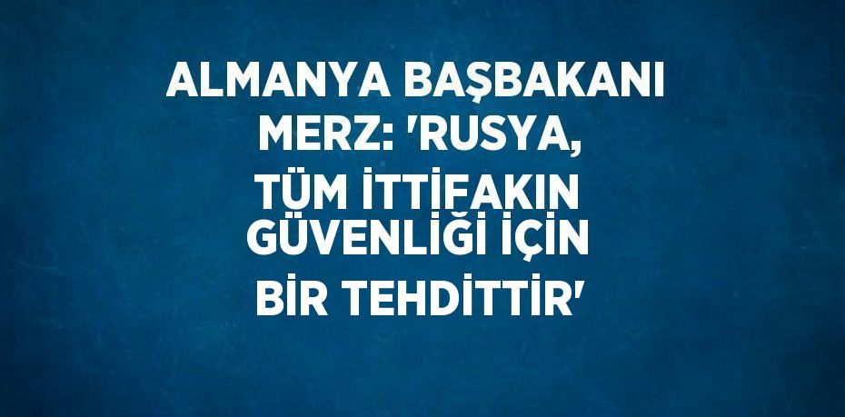 ALMANYA BAŞBAKANI MERZ: 'RUSYA, TÜM İTTİFAKIN GÜVENLİĞİ İÇİN BİR TEHDİTTİR'