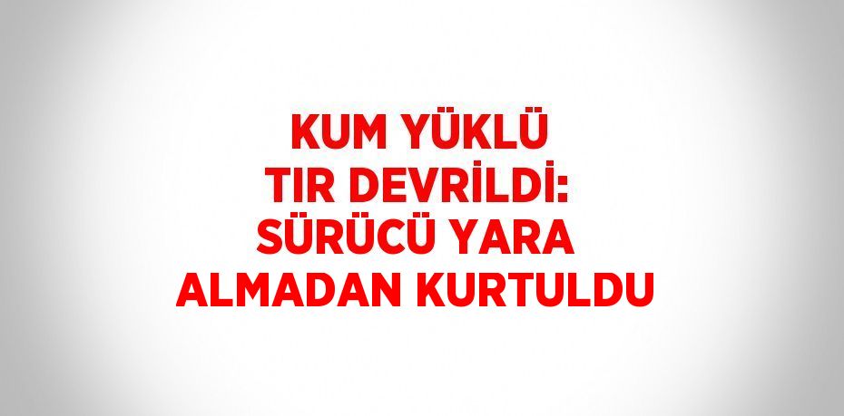 KUM YÜKLÜ TIR DEVRİLDİ: SÜRÜCÜ YARA ALMADAN KURTULDU