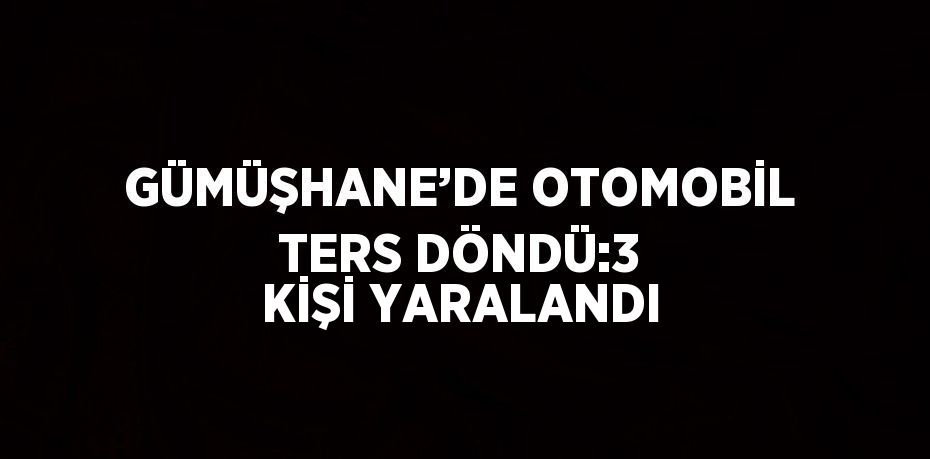 GÜMÜŞHANE’DE OTOMOBİL TERS DÖNDÜ:3 KİŞİ YARALANDI