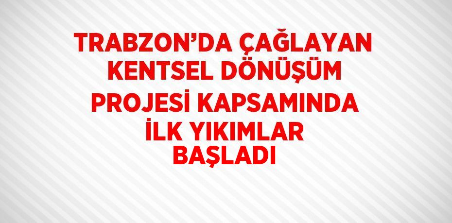 TRABZON’DA ÇAĞLAYAN KENTSEL DÖNÜŞÜM PROJESİ KAPSAMINDA İLK YIKIMLAR BAŞLADI