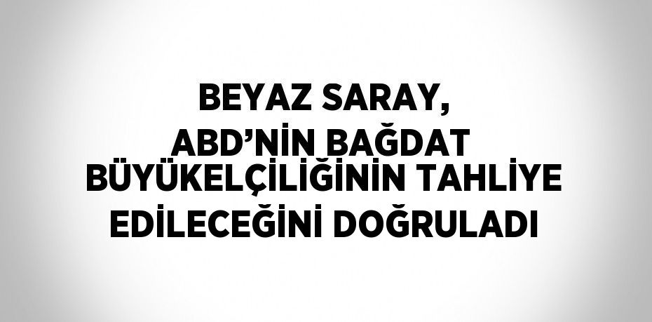 BEYAZ SARAY, ABD’NİN BAĞDAT BÜYÜKELÇİLİĞİNİN TAHLİYE EDİLECEĞİNİ DOĞRULADI