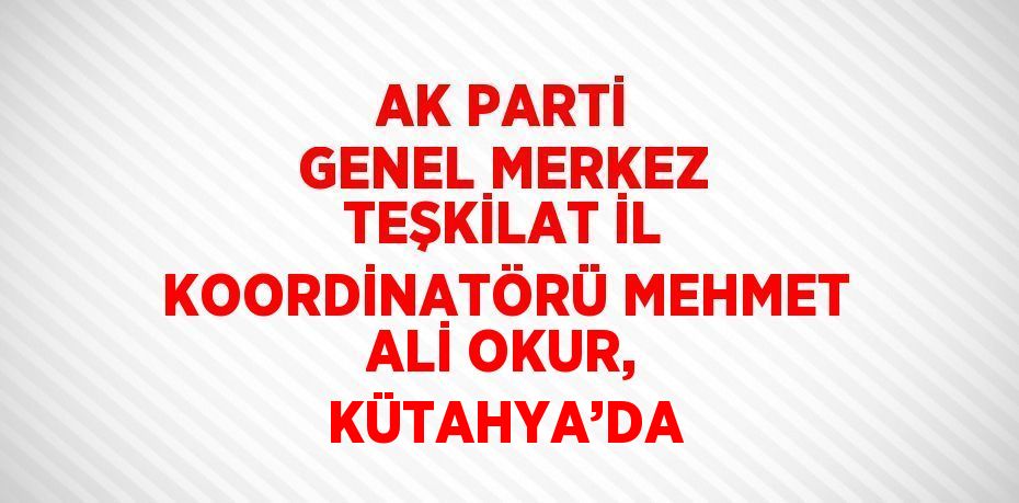 AK PARTİ GENEL MERKEZ TEŞKİLAT İL KOORDİNATÖRÜ MEHMET ALİ OKUR, KÜTAHYA’DA