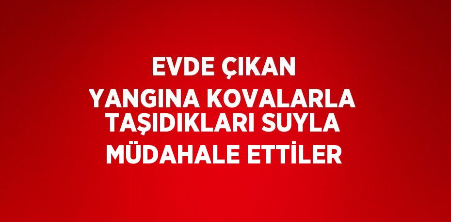 EVDE ÇIKAN YANGINA KOVALARLA TAŞIDIKLARI SUYLA MÜDAHALE ETTİLER